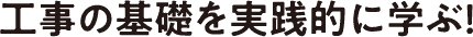 工事の基礎を実践的に学ぶ！