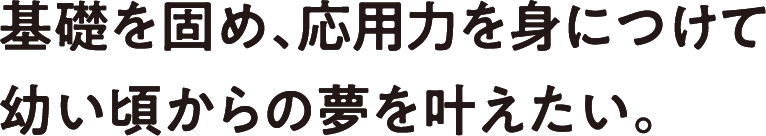 基礎を固め、応用力を身につけて幼い頃からの夢を叶えたい。