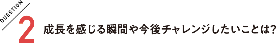 QUESTION2 成長を感じる瞬間や今後チャレンジしたいことは？