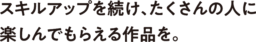 スキルアップを続け、たくさんの人に楽しんでもらえる作品を。