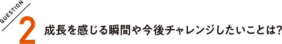 QUESTION2 成長を感じる瞬間や今後チャレンジしたいことは？