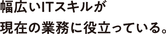 幅広いITスキルが現在の業務に役立っている。