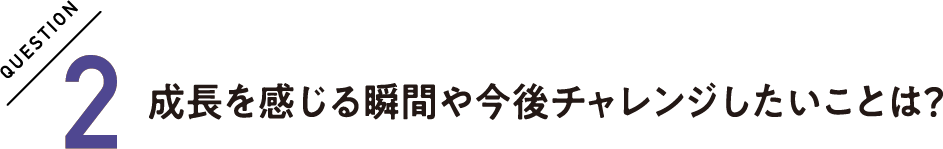 QUESTION2 成長を感じる瞬間や今後チャレンジしたいことは？