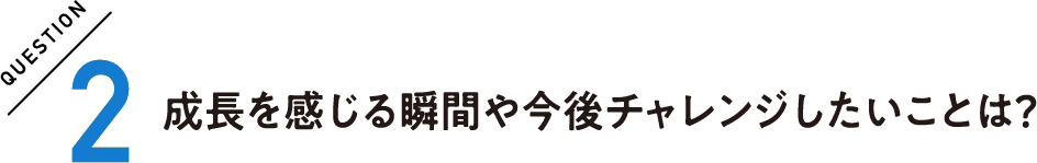 QUESTION2 成長を感じる瞬間や今後チャレンジしたいことは？