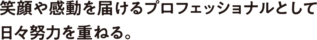 笑顔や感動を届けるプロフェッショナルとして日々努力を重ねる。