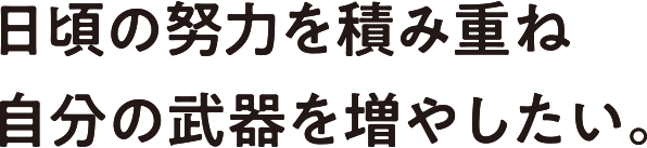 日頃の努力を積み重ね自分の武器を増やしたい。