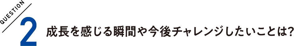 QUESTION2 成長を感じる瞬間や今後チャレンジしたいことは？