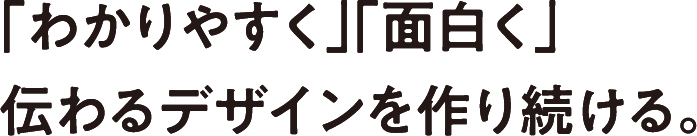 「わかりやすく」「面白く」伝わるデザインを作り続ける。