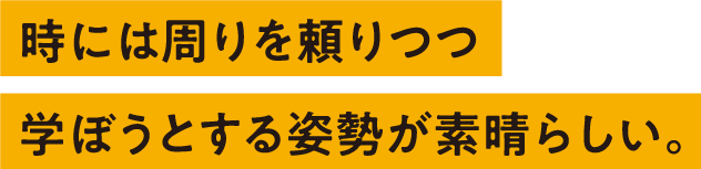 時には周りを頼りつつ学ぼうとする姿勢が素晴らしい。