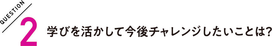 QUESTION2 学びを活かして今後チャレンジしたいことは？