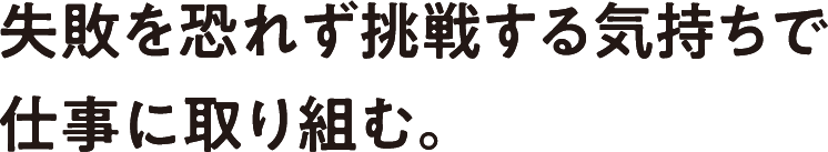 失敗を恐れず挑戦する気持ちで仕事に取り組む。