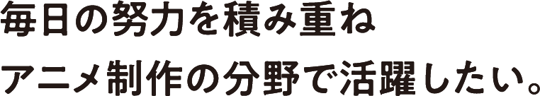 毎日の努力を積み重ねアニメ制作の分野で活躍したい。