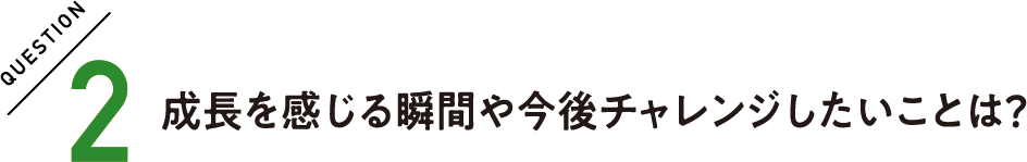 QUESTION2 成長を感じる瞬間や今後チャレンジしたいことは？