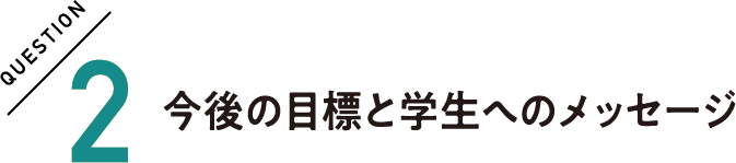 QUESTION2 今後の目標と学生へのメッセージ