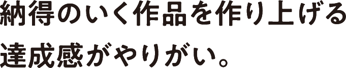 納得のいく作品を作り上げる達成感がやりがい。