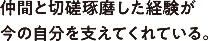 仲間と切磋琢磨した経験が今の自分を支えてくれている。