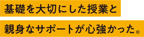 基礎を大切にした授業と親身なサポートが心強かった。