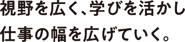 視野を広く、学びを活かし仕事の幅を広げていく。