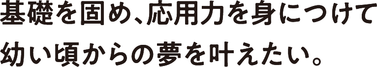 基礎を固め、応用力を身につけて幼い頃からの夢を叶えたい。