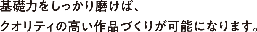 基礎力をしっかり磨けば、クオリティの高い作品づくりが可能になります。