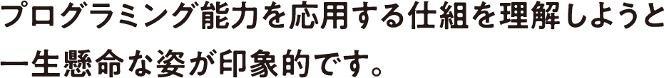 プログラミング能力を応用する仕組を理解しようと一生懸命な姿が印象的です。