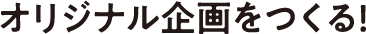 オリジナル企画をつくる!