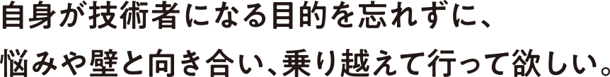 自身が技術者になる目的を忘れずに、悩みや壁と向き合い、乗り越えて行って欲しい。