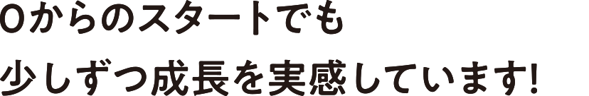 0からのスタートでも少しずつ成長を実感しています！
