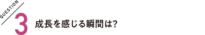 QUESTION3 成長を感じる瞬間は？
