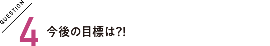 QUESTION4 今後の目標は？！