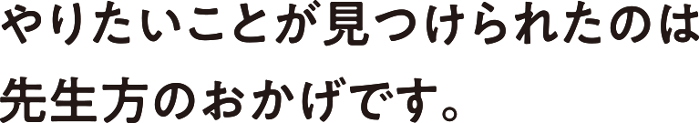 やりたいことが見つけられたのは先生方のおかげです。