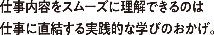 仕事内容をスムーズに理解できるのは仕事に直結する実践的な学びのおかげ。