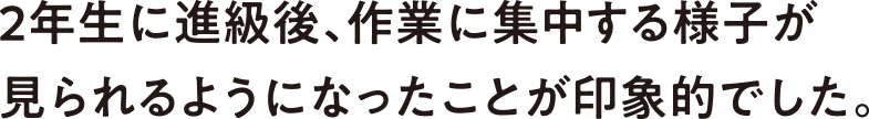2年生に進級後、作業に集中する様子が見られるようになったことが印象的でした。