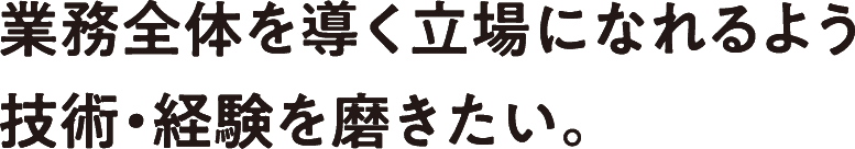 業務全体を導く立場になれるよう技術・経験を磨きたい。