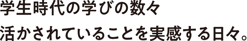 学生時代の学びの数々活かされていることを実感する日々。