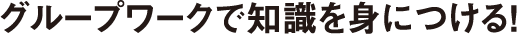グループワークで知識を身につける！